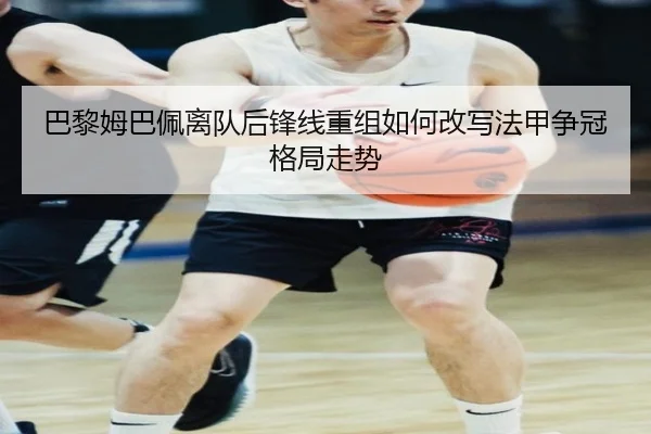 巴黎姆巴佩离队后锋线重组如何改写法甲争冠格局走势