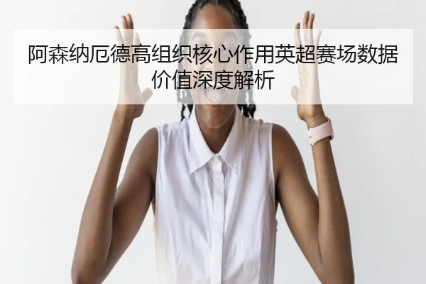 阿森纳厄德高组织核心作用英超赛场数据价值深度解析