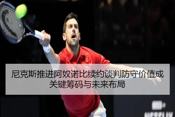 尼克斯推进阿奴诺比续约谈判防守价值成关键筹码与未来布局