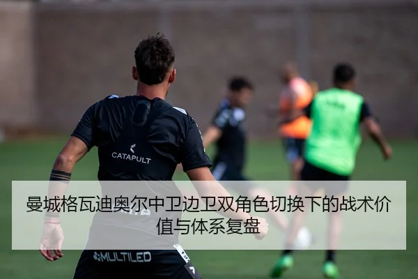 曼城格瓦迪奥尔中卫边卫双角色切换下的战术价值与体系复盘