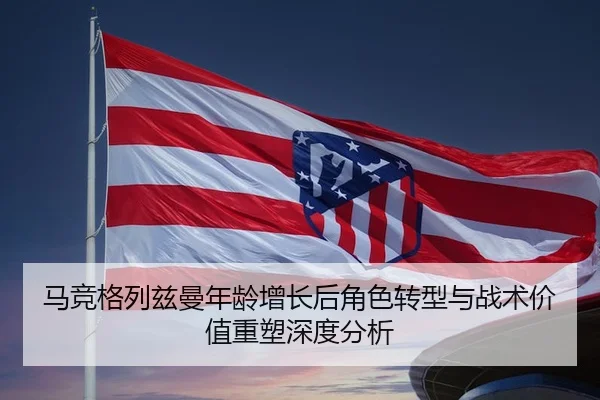 马竞格列兹曼年龄增长后角色转型与战术价值重塑深度分析