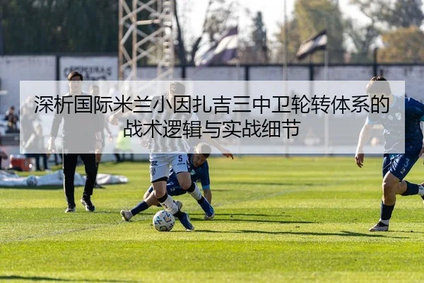 深析国际米兰小因扎吉三中卫轮转体系的战术逻辑与实战细节