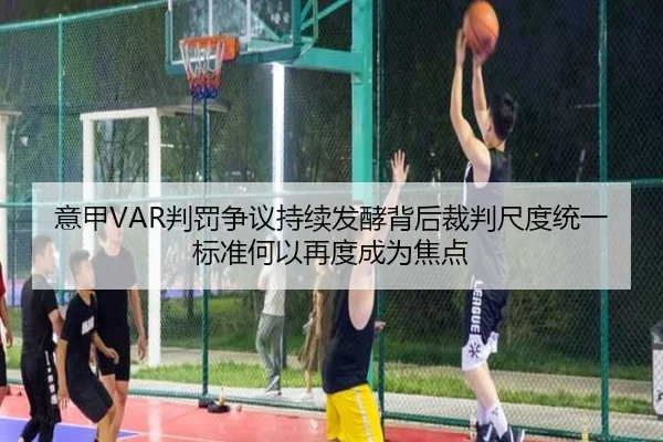 意甲VAR判罚争议持续发酵背后裁判尺度统一标准何以再度成为焦点