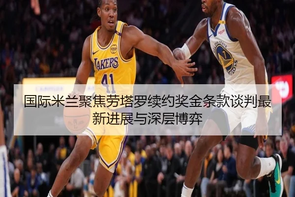 国际米兰聚焦劳塔罗续约奖金条款谈判最新进展与深层博弈