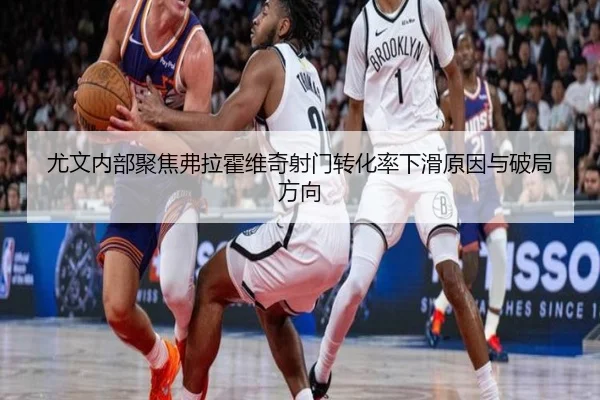 尤文内部聚焦弗拉霍维奇射门转化率下滑原因与破局方向