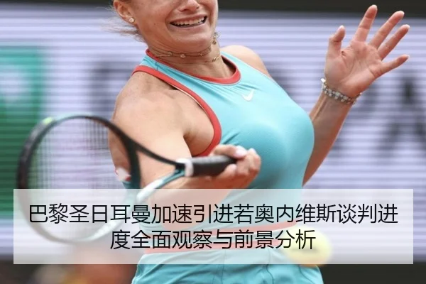 巴黎圣日耳曼加速引进若奥内维斯谈判进度全面观察与前景分析