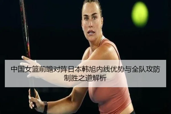 中国女篮前瞻对阵日本韩旭内线优势与全队攻防制胜之道解析