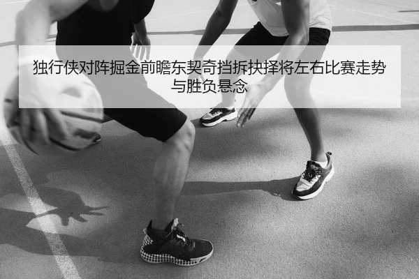 独行侠对阵掘金前瞻东契奇挡拆抉择将左右比赛走势与胜负悬念