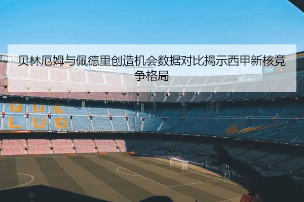 贝林厄姆与佩德里创造机会数据对比揭示西甲新核竞争格局